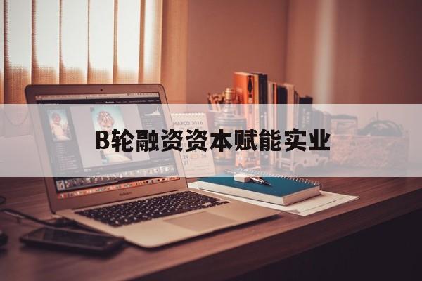 和田市B轮融资资本赋能实业(b轮融资公司值得工作吗)